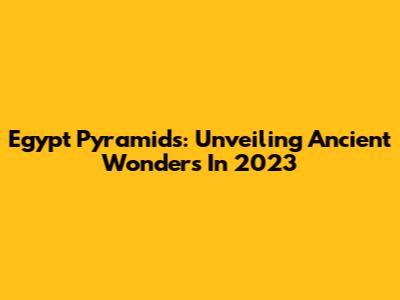 Egypt Pyramids: Unveiling Ancient Wonders In 2023