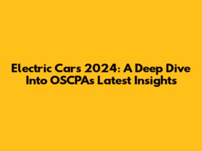 Electric Cars 2024: A Deep Dive Into OSCPA's Latest Insights