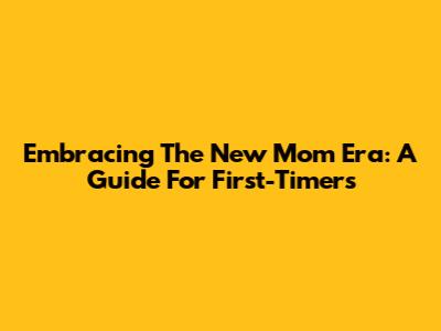 Embracing The 'New Mom Era': A Guide For First-Timers