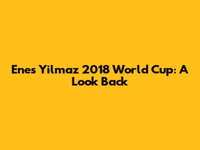 Enes Yilmaz 2018 World Cup: A Look Back