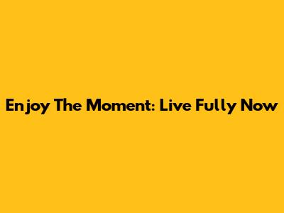 Enjoy The Moment: Live Fully Now