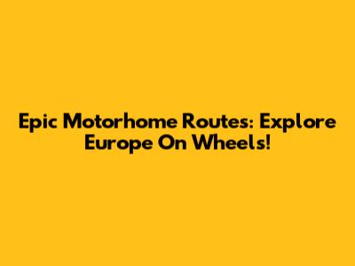 Epic Motorhome Routes: Explore Europe On Wheels!