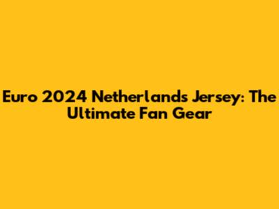 Euro 2024 Netherlands Jersey: The Ultimate Fan Gear