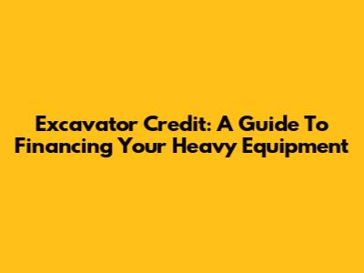 Excavator Credit: A Guide To Financing Your Heavy Equipment