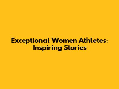 Exceptional Women Athletes: Inspiring Stories