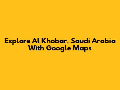 Explore Al Khobar, Saudi Arabia With Google Maps