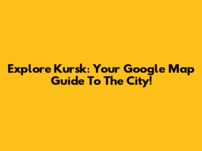 Explore Kursk: Your Google Map Guide To The City!