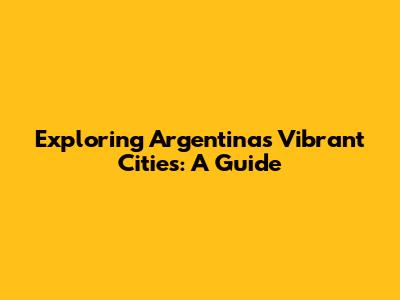 Exploring Argentina's Vibrant Cities: A Guide