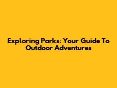 Exploring Parks: Your Guide To Outdoor Adventures