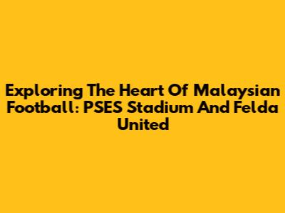 Exploring The Heart Of Malaysian Football: PSES Stadium And Felda United