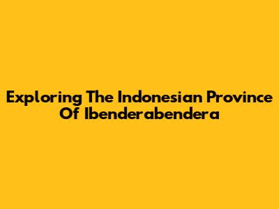 Exploring The Indonesian Province Of Ibenderabendera