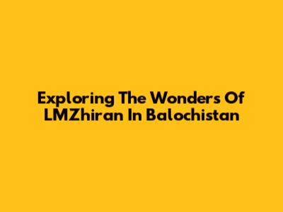 Exploring The Wonders Of LMZhiran In Balochistan