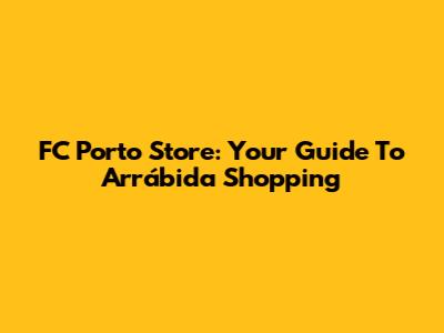 FC Porto Store: Your Guide To Arrábida Shopping