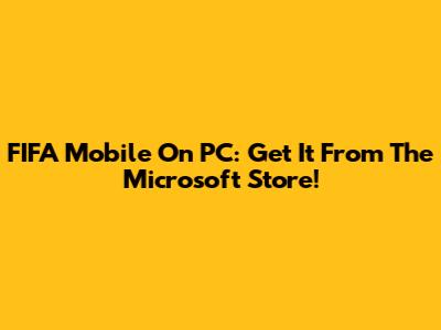 FIFA Mobile On PC: Get It From The Microsoft Store!