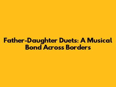 Father-Daughter Duets: A Musical Bond Across Borders