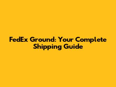 FedEx Ground: Your Complete Shipping Guide