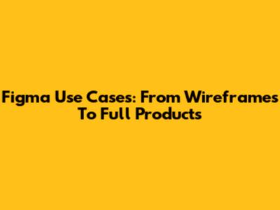 Figma Use Cases: From Wireframes To Full Products