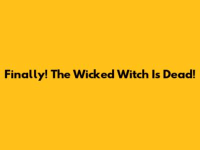 Finally! The Wicked Witch Is Dead!