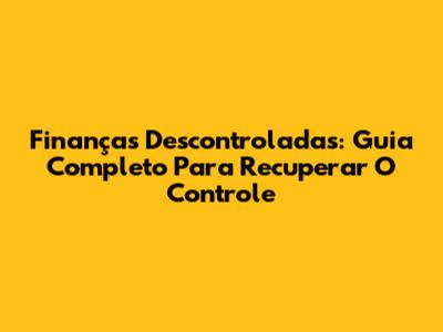 Finanças Descontroladas: Guia Completo Para Recuperar O Controle
