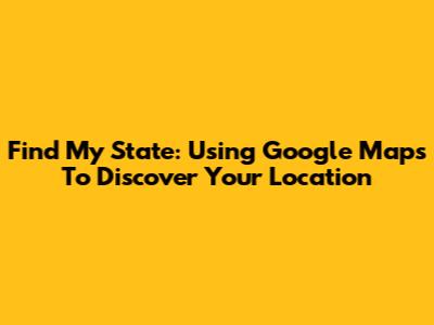 Find My State: Using Google Maps To Discover Your Location
