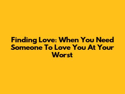 Finding Love: When You Need Someone To Love You At Your Worst