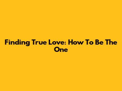 Finding True Love: How To Be The One