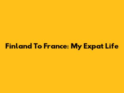 Finland To France: My Expat Life