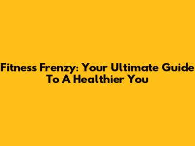 Fitness Frenzy: Your Ultimate Guide To A Healthier You