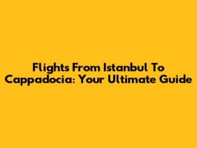 Flights From Istanbul To Cappadocia: Your Ultimate Guide