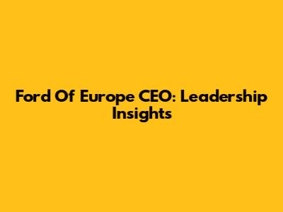 Ford Of Europe CEO: Leadership Insights