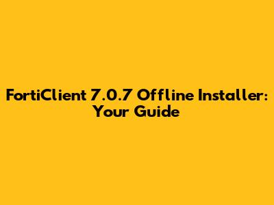 FortiClient 7.0.7 Offline Installer: Your Guide