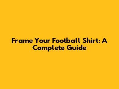 Frame Your Football Shirt: A Complete Guide