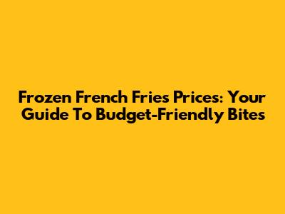 Frozen French Fries Prices: Your Guide To Budget-Friendly Bites