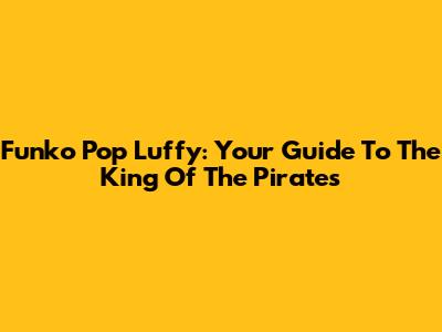 Funko Pop Luffy: Your Guide To The King Of The Pirates