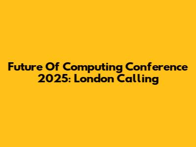 Future Of Computing Conference 2025: London Calling