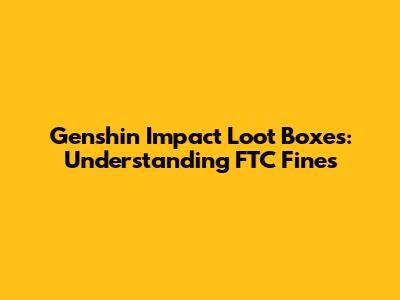 Genshin Impact Loot Boxes: Understanding FTC Fines