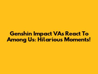 Genshin Impact VAs React To Among Us: Hilarious Moments!