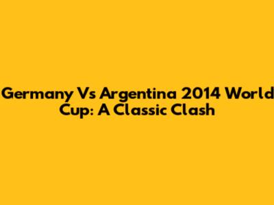 Germany Vs Argentina 2014 World Cup: A Classic Clash