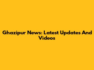 Ghazipur News: Latest Updates And Videos