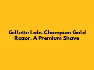 Gillette Labs Champion Gold Razor: A Premium Shave