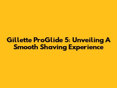 Gillette ProGlide 5: Unveiling A Smooth Shaving Experience