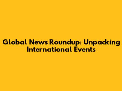 Global News Roundup: Unpacking International Events