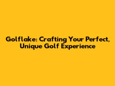 Golflake: Crafting Your Perfect, Unique Golf Experience