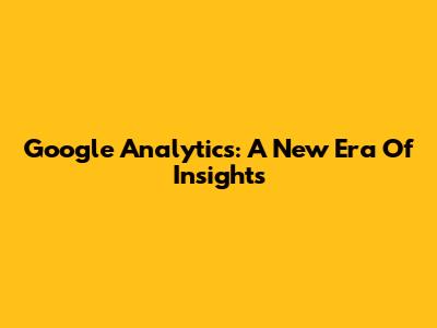 Google Analytics: A New Era Of Insights