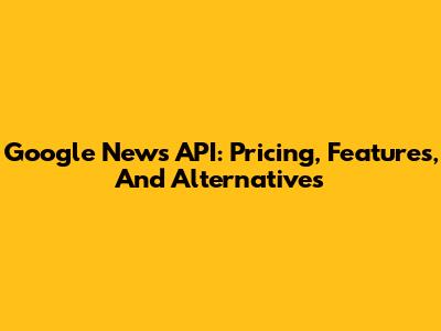 Google News API: Pricing, Features, And Alternatives