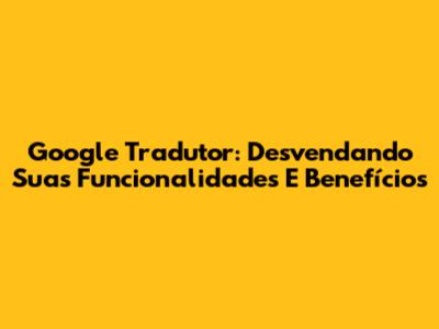 Google Tradutor: Desvendando Suas Funcionalidades E Benefícios