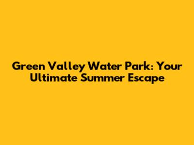 Green Valley Water Park: Your Ultimate Summer Escape