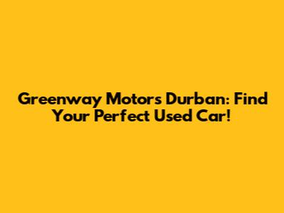 Greenway Motors Durban: Find Your Perfect Used Car!