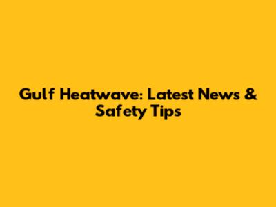 Gulf Heatwave: Latest News & Safety Tips