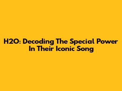 H2O: Decoding The Special Power In Their Iconic Song
